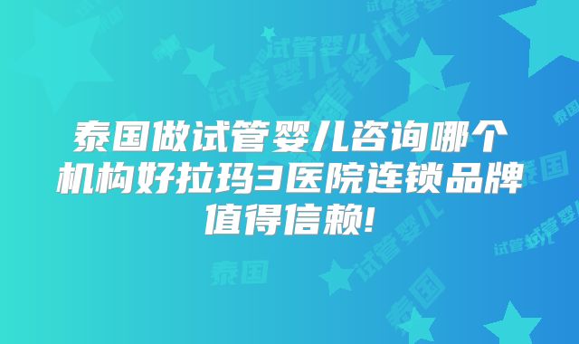 泰国做试管婴儿咨询哪个机构好拉玛3医院连锁品牌值得信赖!