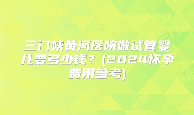 三门峡黄河医院做试管婴儿要多少钱？(2024怀孕费用参考)