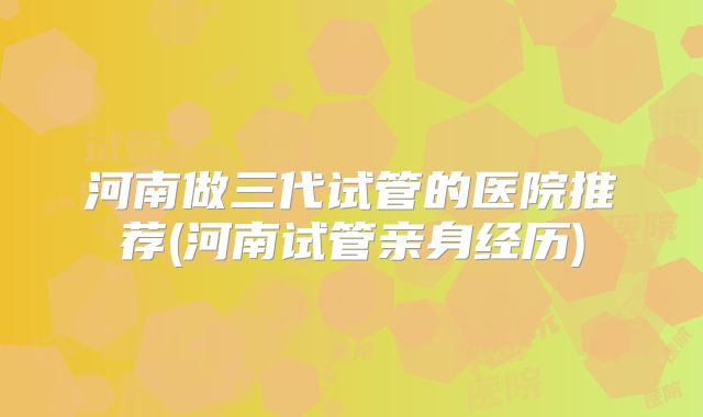 河南做三代试管的医院推荐(河南试管亲身经历)