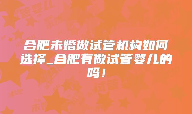 合肥未婚做试管机构如何选择_合肥有做试管婴儿的吗!
