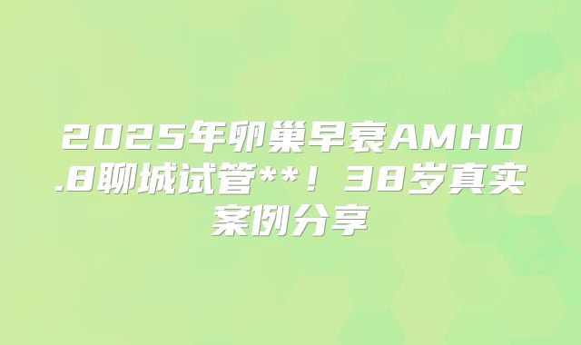 2025年卵巢早衰AMH0.8聊城试管**！38岁真实案例分享