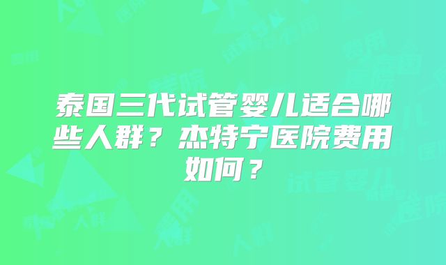 泰国三代试管婴儿适合哪些人群？杰特宁医院费用如何？