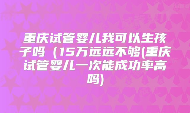 重庆试管婴儿我可以生孩子吗（15万远远不够(重庆试管婴儿一次能成功率高吗)
