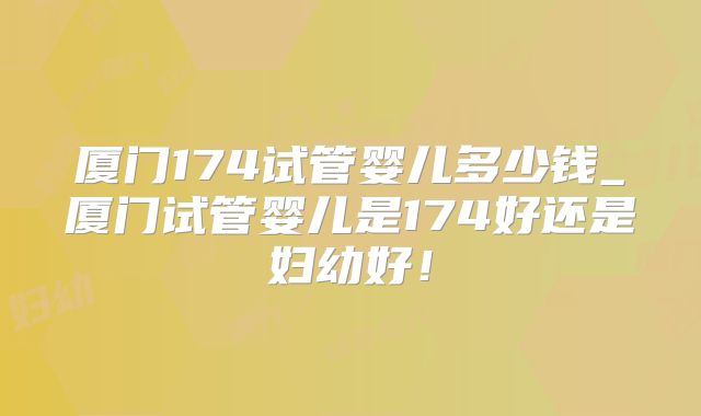 厦门174试管婴儿多少钱_厦门试管婴儿是174好还是妇幼好！