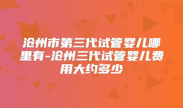 沧州市第三代试管婴儿哪里有-沧州三代试管婴儿费用大约多少