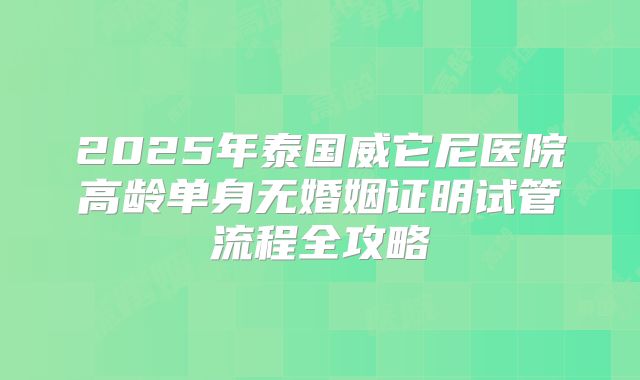 2025年泰国威它尼医院高龄单身无婚姻证明试管流程全攻略