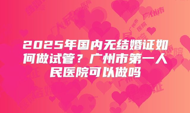 2025年国内无结婚证如何做试管?广州市第一人民医院可以做吗
