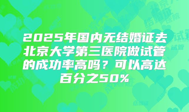 2025年国内无结婚证去北京大学第三医院做试管的成功率高吗？可以高达百分之50%