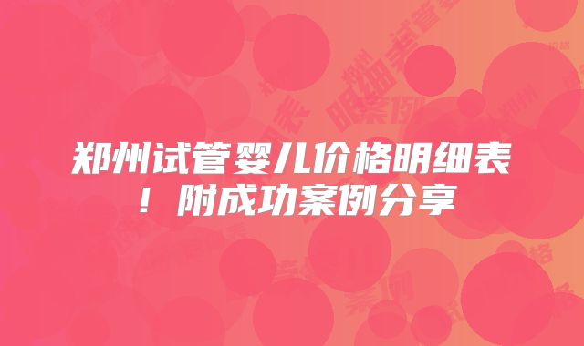 郑州试管婴儿价格明细表！附成功案例分享