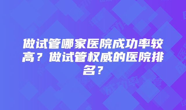 做试管哪家医院成功率较高?做试管权威的医院排名?