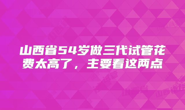 山西省54岁做三代试管花费太高了，主要看这两点