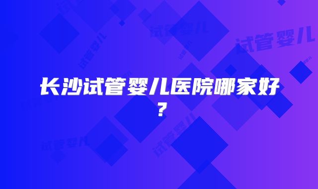 长沙试管婴儿医院哪家好？