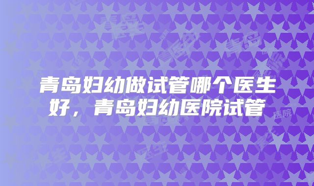 青岛妇幼做试管哪个医生好,青岛妇幼医院试管