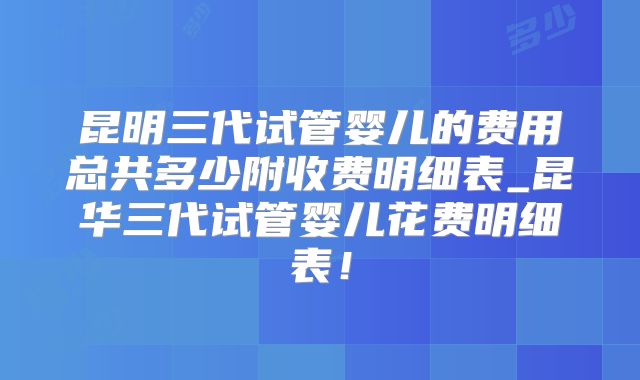 昆明三代试管婴儿的费用总共多少附收费明细表_昆华三代试管婴儿花费明细表！