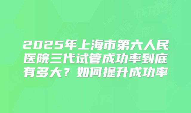 2025年上海市第六人民医院三代试管成功率到底有多大？如何提升成功率