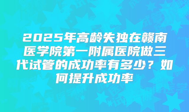 2025年高龄失独在赣南医学院第一附属医院做三代试管的成功率有多少？如何提升成功率