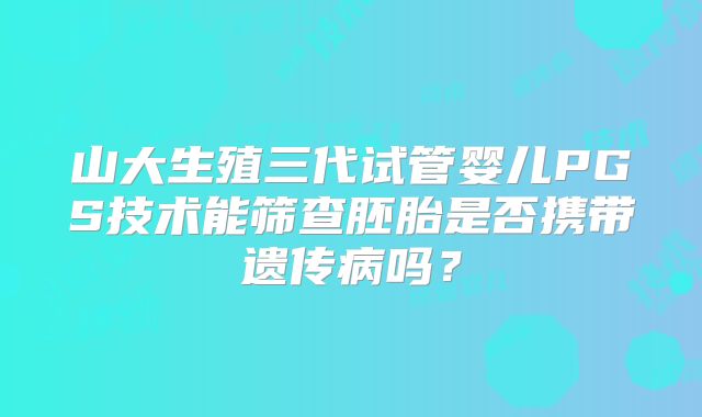 山大生殖三代试管婴儿PGS技术能筛查胚胎是否携带遗传病吗?