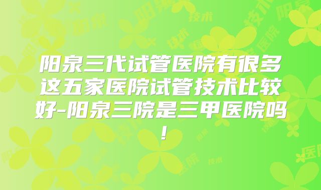 阳泉三代试管医院有很多这五家医院试管技术比较好-阳泉三院是三甲医院吗!