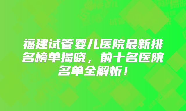 福建试管婴儿医院最新排名榜单揭晓，前十名医院名单全解析！