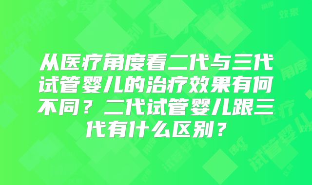 从医疗角度看二代与三代试管婴儿的治疗效果有何不同?二代试管婴儿跟三代有什么区别?