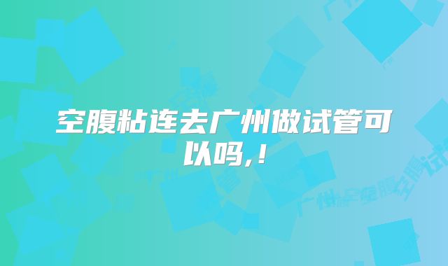 空腹粘连去广州做试管可以吗,！