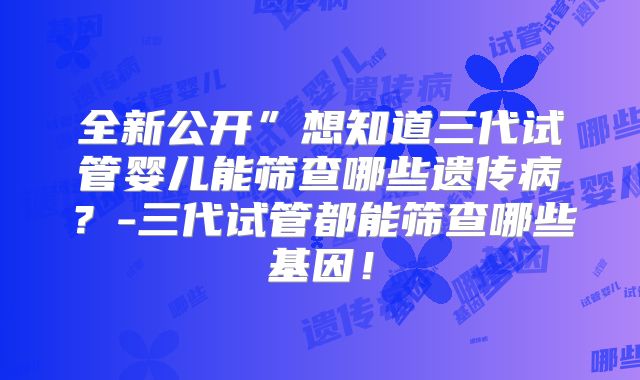 全新公开”想知道三代试管婴儿能筛查哪些遗传病?-三代试管都能筛查哪些基因!