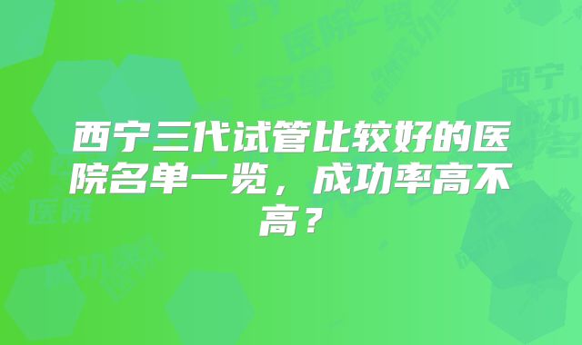 西宁三代试管比较好的医院名单一览，成功率高不高？