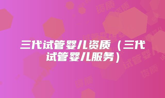 三代试管婴儿资质（三代试管婴儿服务）