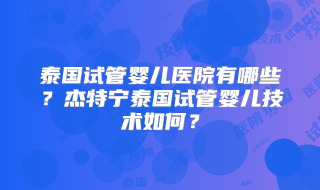 泰国试管婴儿医院有哪些？杰特宁泰国试管婴儿技术如何？