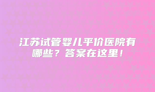 江苏试管婴儿平价医院有哪些?答案在这里!