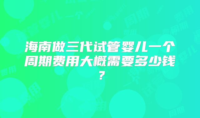 海南做三代试管婴儿一个周期费用大概需要多少钱？