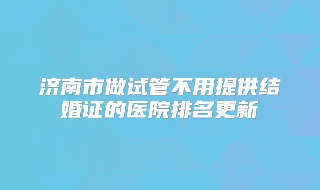 济南市做试管不用提供结婚证的医院排名更新