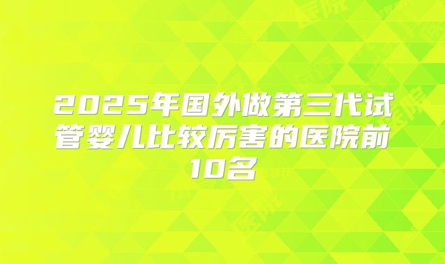 2025年国外做第三代试管婴儿比较厉害的医院前10名