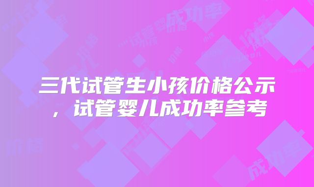 三代试管生小孩价格公示，试管婴儿成功率参考