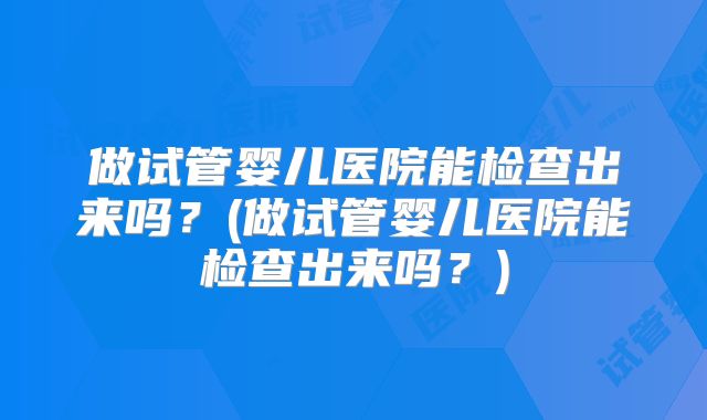 做试管婴儿医院能检查出来吗？(做试管婴儿医院能检查出来吗？)