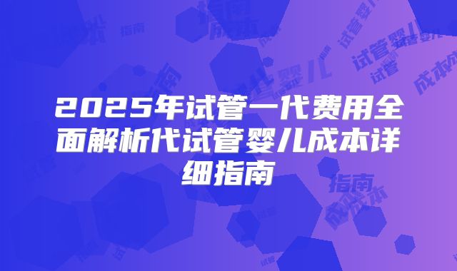 2025年试管一代费用全面解析代试管婴儿成本详细指南