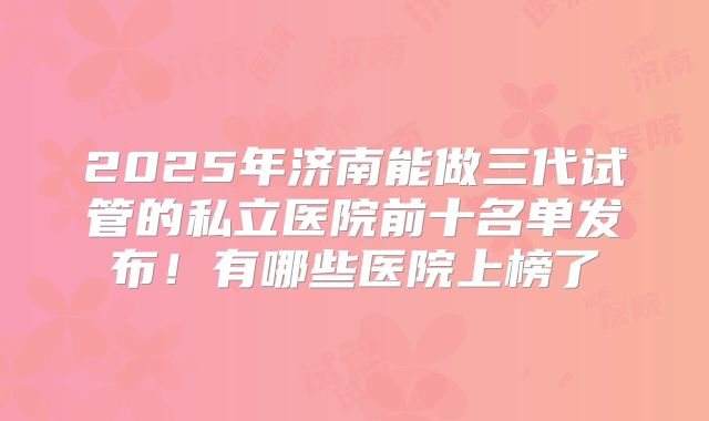 2025年济南能做三代试管的私立医院前十名单发布!有哪些医院上榜了