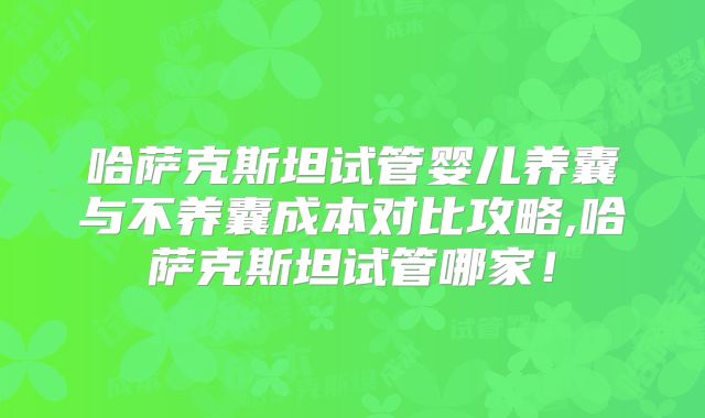 哈萨克斯坦试管婴儿养囊与不养囊成本对比攻略,哈萨克斯坦试管哪家！