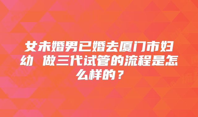 女未婚男已婚去厦门市妇幼 做三代试管的流程是怎么样的？