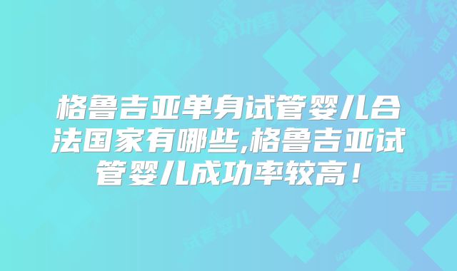 格鲁吉亚单身试管婴儿合法国家有哪些,格鲁吉亚试管婴儿成功率较高!