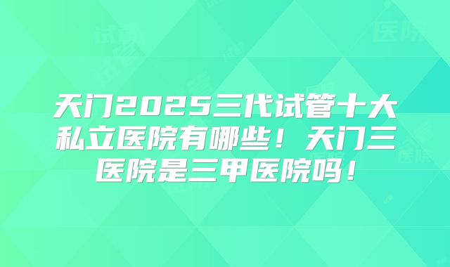 天门2025三代试管十大私立医院有哪些！天门三医院是三甲医院吗！
