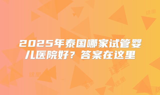 2025年泰国哪家试管婴儿医院好？答案在这里