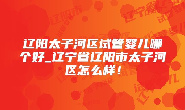 辽阳太子河区试管婴儿哪个好_辽宁省辽阳市太子河区怎么样！