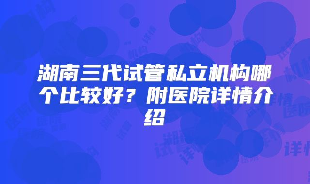 湖南三代试管私立机构哪个比较好？附医院详情介绍