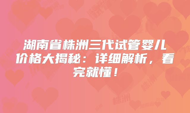 湖南省株洲三代试管婴儿价格大揭秘：详细解析，看完就懂！