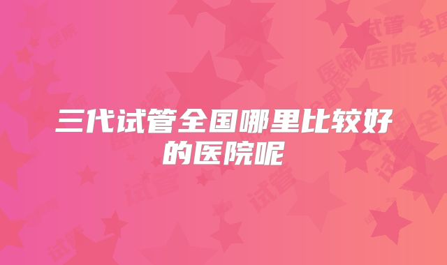 三代试管全国哪里比较好的医院呢