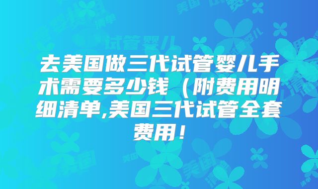 去美国做三代试管婴儿手术需要多少钱(附费用明细清单,美国三代试管全套费用!
