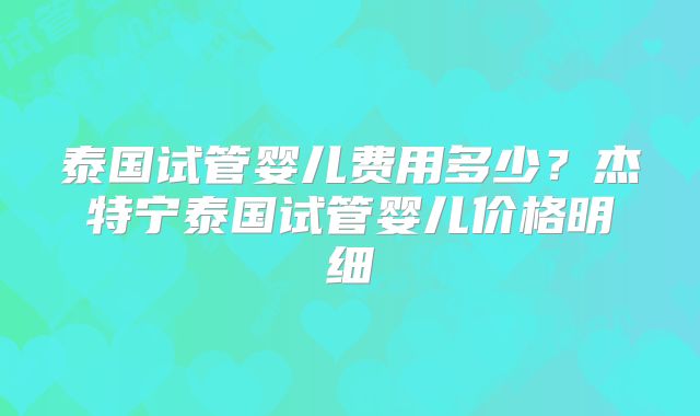 泰国试管婴儿费用多少？杰特宁泰国试管婴儿价格明细