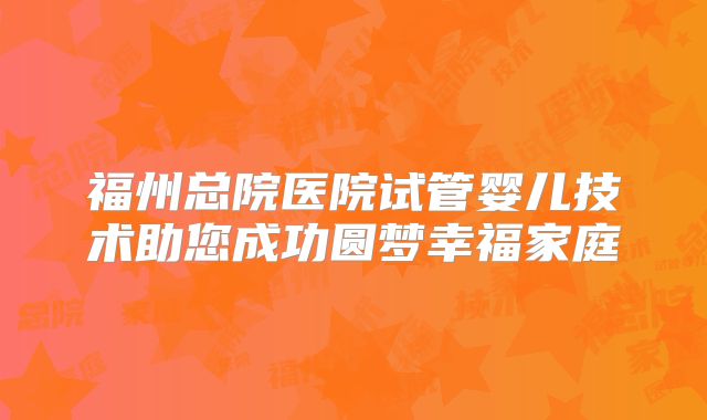 福州总院医院试管婴儿技术助您成功圆梦幸福家庭