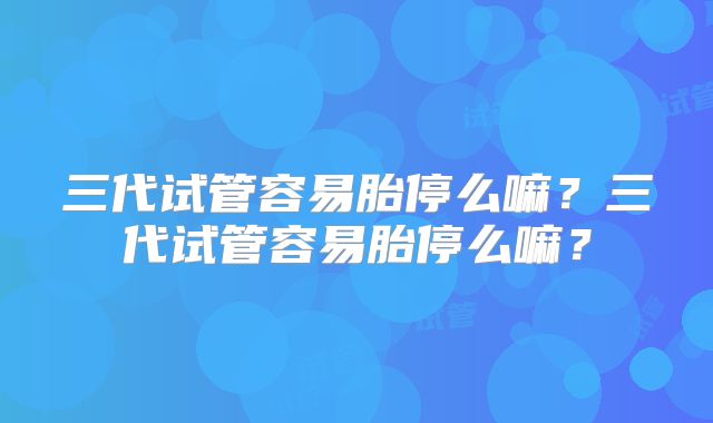 三代试管容易胎停么嘛?三代试管容易胎停么嘛?